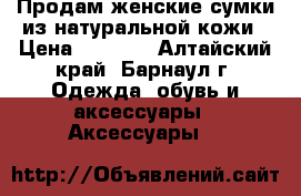 Продам женские сумки из натуральной кожи › Цена ­ 2 000 - Алтайский край, Барнаул г. Одежда, обувь и аксессуары » Аксессуары   